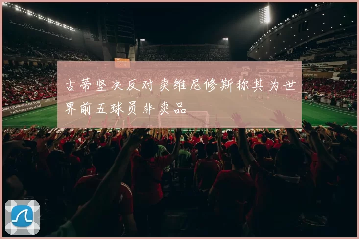 古蒂坚决反对卖维尼修斯称其为世界前五球员非卖品