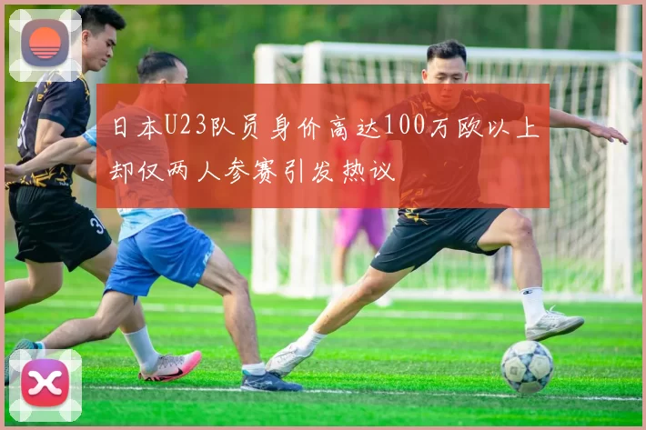 日本U23队员身价高达100万欧以上却仅两人参赛引发热议