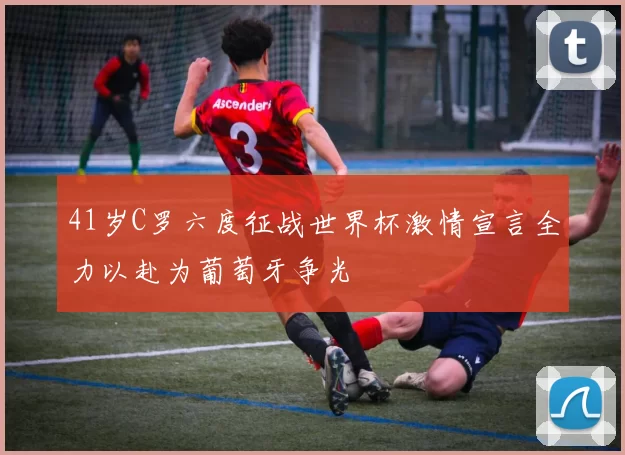 41岁C罗六度征战世界杯激情宣言全力以赴为葡萄牙争光