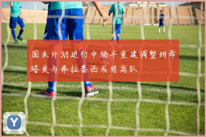 国米计划进行中场半重建调整姆希塔良与弗拉泰西或将离队