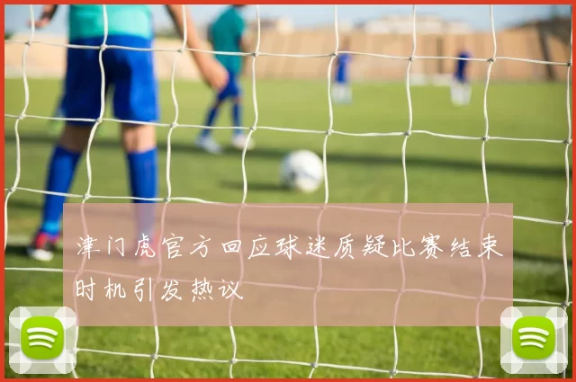 津门虎官方回应球迷质疑比赛结束时机引发热议