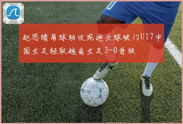 赵思晴角球助攻宛迪头球破门U17中国女足轻取越南女足3-0晋级
