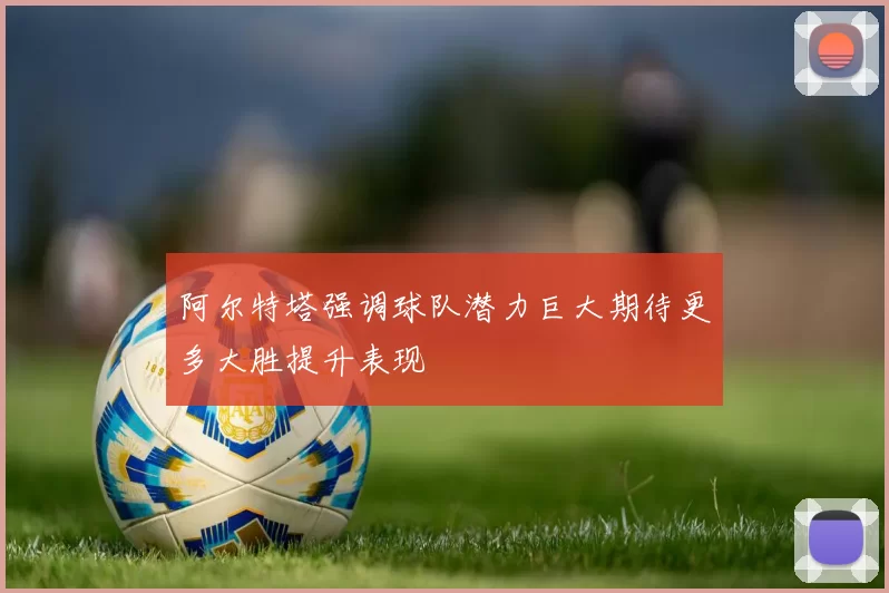 阿尔特塔强调球队潜力巨大期待更多大胜提升表现