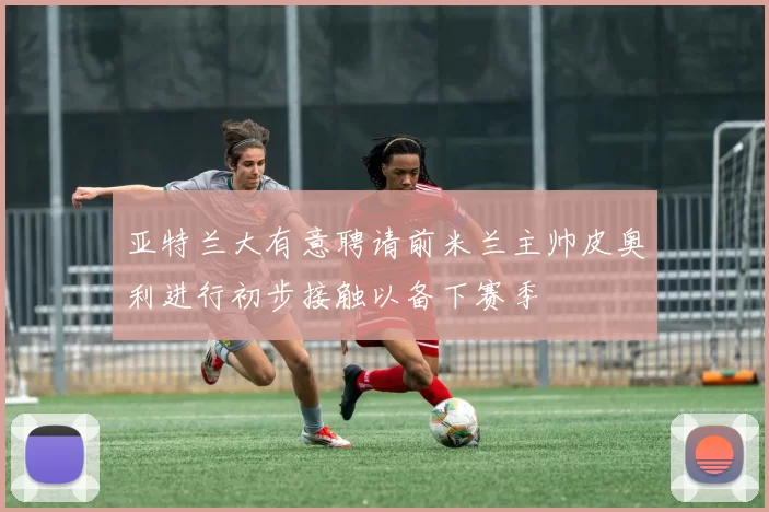 亚特兰大有意聘请前米兰主帅皮奥利进行初步接触以备下赛季