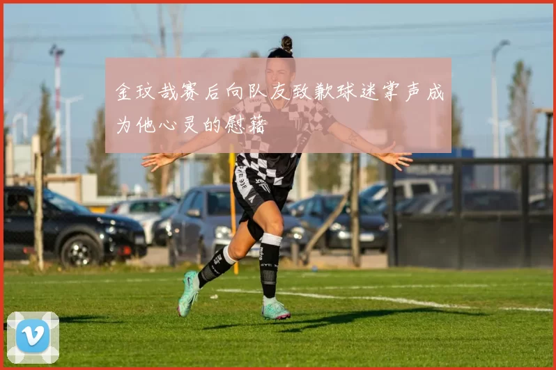 金玟哉赛后向队友致歉球迷掌声成为他心灵的慰藉