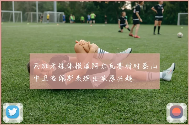 西班牙媒体报道阿尔瓦赛特对泰山中卫洛佩斯表现出浓厚兴趣