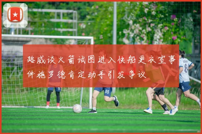 路威谈火箭试图进入快船更衣室事件施罗德肯定动手引发争议